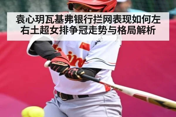 袁心玥瓦基弗银行拦网表现如何左右土超女排争冠走势与格局解析