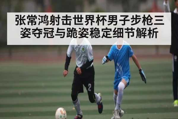 张常鸿射击世界杯男子步枪三姿夺冠与跪姿稳定细节解析